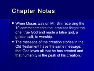 Chapter Notes
   When Moses was on Mt. Sini receiving the
    10 commandments the Israelites forgot the
    one, true God and made a false god, a
    golden calf, to worship.
   The message of the creation stories in the
    Old Testament have the same message:
    that God loves all that he has created and
    that humanity is the peak of his creation.
 