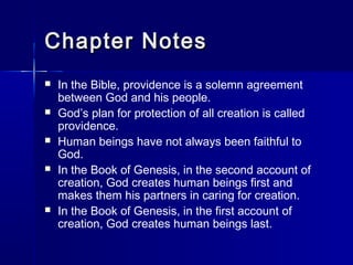 Chapter Notes
   In the Bible, providence is a solemn agreement
    between God and his people.
   God’s plan for protection of all creation is called
    providence.
   Human beings have not always been faithful to
    God.
   In the Book of Genesis, in the second account of
    creation, God creates human beings first and
    makes them his partners in caring for creation.
   In the Book of Genesis, in the first account of
    creation, God creates human beings last.
 