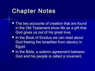 Chapter Notes
   The two accounts of creation that are found
    in the Old Testament show life as a gift that
    God gives us out of his great love.
   In the Book of Exodus we can read about
    God freeing the Israelites from slavery in
    Egypt.
   In the Bible, a solemn agreement between
    God and his people is called a covenant.
 