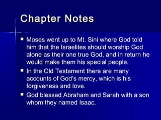 Chapter Notes
   Moses went up to Mt. Sini where God told
    him that the Israelites should worship God
    alone as their one true God, and in return he
    would make them his special people.
   In the Old Testament there are many
    accounts of God’s mercy, which is his
    forgiveness and love.
   God blessed Abraham and Sarah with a son
    whom they named Isaac.
 