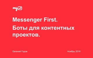 Messenger First.
Боты для контентных
проектов.
Евгений Годов Ноябрь 2016
 