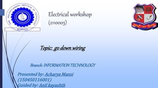 Electrical workshop
(2110005)
Topic: go downwiring
Branch: INFORMATIONTECHNOLOGY
Presented by: Acharya Mansi
(150450116001)
Guided by: Anil kayashth
 