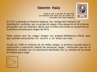 Valentín Haüy
                                   Fundó en París a principios del siglo XVIII,
                             una institución para ciegos que, por primera vez
                                            se concebía como centro educativo.

En 1771 y durante un festival religioso, fue testigo del maltrato y la
humillación recibidas por un grupo de ciegos. Esto despertó en él el deseo
de ayudar a los no-videntes; deseo que 13 años más tarde se convertiría en
la primera escuela para ciegos de París.

Haüy quiere que los ciegos tengan sus propias bibliotecas y libros para
que puedan consultarlos sin recurrir a un lector con vista.

Fundó en 1786 el Instituto de los Niños Ciegos, la primera escuela para la
instrucción y colocación laboral de personas ciegas, institución que en su
biblioteca contaba con 14 volúmenes diseñados con su método de escritura
en relieve para ciego.
 