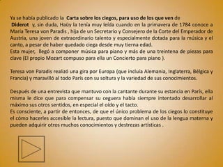 Ya se había publicado la Carta sobre los ciegos, para uso de los que ven de
 Diderot y, sin duda, Haüy la tenía muy leída cuando en la primavera de 1784 conoce a
María Teresa von Paradis , hija de un Secretario y Consejero de la Corte del Emperador de
Austria, una joven de extraordinario talento y especialmente dotada para la música y el
canto, a pesar de haber quedado ciega desde muy tierna edad.
Esta mujer, llegó a componer música para piano y más de una treintena de piezas para
clave (El propio Mozart compuso para ella un Concierto para piano ).

Teresa von Paradis realizó una gira por Europa (que incluía Alemania, Inglaterra, Bélgica y
Francia) y maravilló al todo París con su soltura y la variedad de sus conocimientos.

Después de una entrevista que mantuvo con la cantante durante su estancia en París, ella
misma le dice que para compensar su ceguera había siempre intentado desarrollar al
máximo sus otros sentidos, en especial el oído y el tacto.
Es consciente, a partir de entonces, de que el único problema de los ciegos lo constituye
el cómo hacerles accesible la lectura, puesto que dominan el uso de la lengua materna y
pueden adquirir otros muchos conocimientos y destrezas artísticas .
 