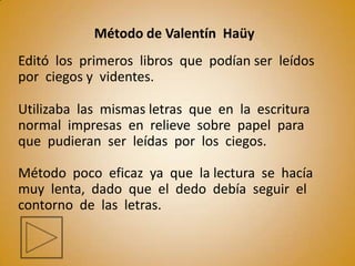 Método de Valentín Haüy
Editó los primeros libros que podían ser leídos
por ciegos y videntes.

Utilizaba las mismas letras que en la escritura
normal impresas en relieve sobre papel para
que pudieran ser leídas por los ciegos.

Método poco eficaz ya que la lectura se hacía
muy lenta, dado que el dedo debía seguir el
contorno de las letras.
 