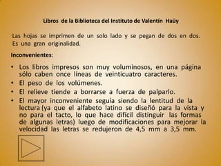 Libros de la Biblioteca del Instituto de Valentín Haüy

Las hojas se imprimen de un solo lado y se pegan de dos en dos.
Es una gran originalidad.
Inconvenientes:
• Los libros impresos son muy voluminosos, en una página
  sólo caben once líneas de veinticuatro caracteres.
• El peso de los volúmenes.
• El relieve tiende a borrarse a fuerza de palparlo.
• El mayor inconveniente seguía siendo la lentitud de la
  lectura (ya que el alfabeto latino se diseñó para la vista y
  no para el tacto, lo que hace difícil distinguir las formas
  de algunas letras) luego de modificaciones para mejorar la
  velocidad las letras se redujeron de 4,5 mm a 3,5 mm.
 