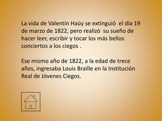 La vida de Valentín Haüy se extinguió el día 19
de marzo de 1822, pero realizó su sueño de
hacer leer, escribir y tocar los más bellos
conciertos a los ciegos .

Ese mismo año de 1822, a la edad de trece
años, ingresaba Louis Braille en la Institución
Real de Jóvenes Ciegos.
 