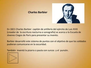 Charles Barbier




En 1821 Charles Barbier capitán de artillería del ejército de Luis XVIII
(creador de la escritura nocturna o sonografía) se acerca a la Escuela de
Jóvenes Ciegos de París para presentar su invento.

Barbier desarrolló este sistema de puntos con el objetivo de que los soldados
pudieran comunicarse en la oscuridad.

También inventó la pizarra o pauta con surcos y el punzón.
 