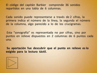 El código del capitán Barbier comprende 36 sonidos
repartidos en una tabla de 6 columnas.

Cada sonido puede representarse a través de 2 cifras, la
primera indica el número de la línea, la segunda el número
de la columna, algo parecido a lo de los crucigramas.

Esta “sonografía” es representada no por cifras, sino por
puntos en relieve dispuestos en 2 columnas de 6 puntos cada
una.

Su aportación fue descubrir que el punto en relieve es lo
exigido para la lectura táctil.
 