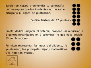 Barbier se negará a enmendar su sonografía
porque supone que los invidentes no necesitan
ortografía ni signos de puntuación.

                   Celdilla Barbier de 12 puntos >


Braille dedica mejorar el sistema, propone una reducción a
6 puntos (organizados en 2 columnas) lo que hace posible
63 combinaciones.

Permiten representar las letras del alfabeto, la
puntuación, los principales signos matemáticos
y la notación musical.
 