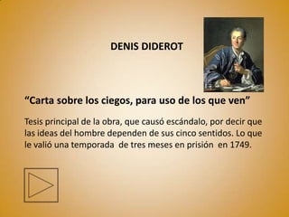 DENIS DIDEROT



“Carta sobre los ciegos, para uso de los que ven”
Tesis principal de la obra, que causó escándalo, por decir que
las ideas del hombre dependen de sus cinco sentidos. Lo que
le valió una temporada de tres meses en prisión en 1749.
 