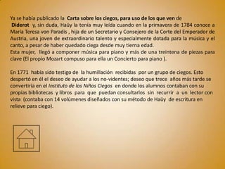 Ya se había publicado la Carta sobre los ciegos, para uso de los que ven de
 Diderot y, sin duda, Haüy la tenía muy leída cuando en la primavera de 1784 conoce a
María Teresa von Paradis , hija de un Secretario y Consejero de la Corte del Emperador de
Austria, una joven de extraordinario talento y especialmente dotada para la música y el
canto, a pesar de haber quedado ciega desde muy tierna edad.
Esta mujer, llegó a componer música para piano y más de una treintena de piezas para
clave (El propio Mozart compuso para ella un Concierto para piano ).

En 1771 había sido testigo de la humillación recibidas por un grupo de ciegos. Esto
despertó en él el deseo de ayudar a los no-videntes; deseo que trece años más tarde se
convertiría en el Instituto de los Niños Ciegos en donde los alumnos contaban con su
propias bibliotecas y libros para que puedan consultarlos sin recurrir a un lector con
vista (contaba con 14 volúmenes diseñados con su método de Haüy de escritura en
relieve para ciego).
 