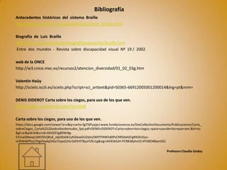 Bibliografía
Antecedentes históricos del sistema Braille
http://www.la-linterna.cl/pags/biblioteca/cont_braille.html

Biografía de Luis Braille
http://www.canalsocial.com/biografía/educación/braille.htm
Entre dos mundos - Revista sobre discapacidad visual Nº 19 / 2002

web de la ONCE
http://w3.cnice.mec.es/recursos2/atencion_diversidad/01_02_03g.htm

Valentín Haüy
http://scielo.isciii.es/scielo.php?script=sci_arttext&pid=S0365-66912005001200014&lng=pt&nrm=

DENIS DIDEROT Carta sobre los ciegos, para uso de los que ven.
http://epdlp.com/escritor.php?id=1648

Carta sobre los ciegos, para uso de los que ven.
https://docs.google.com/viewer?a=v&q=cache:fgJT6PyzjqcJ:www.fundaciononce.es/SiteCollectionDocuments/Publicaciones/Carta_
sobreCiegos_Carta%2520sobreSordomudos_fpd.pdf+DENIS+DIDEROT+Carta+sobre+los+ciegos,+para+uso+de+los+que+ven.&hl=es
&gl=ar&pid=bl&srcid=ADGEESg89Wi9g-
531vaQNwsje18tO5hQRuE_xdjzl0aDk1yKJDewGUZqVsZW9TFNW5d0PsC9RDdshEFgKN3lUGyv-
sVRl4H6PfVyCPtgVHydqOJGz7JopsG2Isr3xFbYl78yJzYZEz1g&sig=AHIEtbSzH-PCR828yhn5Cr4TkBO4BqmtSQ

                                                                                                  Profesora Claudia Godoy
 