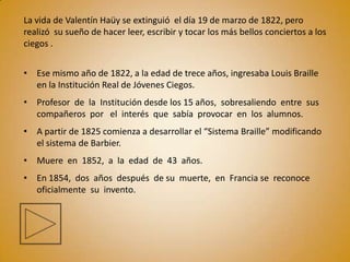 La vida de Valentín Haüy se extinguió el día 19 de marzo de 1822, pero
realizó su sueño de hacer leer, escribir y tocar los más bellos conciertos a los
ciegos .


• Ese mismo año de 1822, a la edad de trece años, ingresaba Louis Braille
  en la Institución Real de Jóvenes Ciegos.
• Profesor de la Institución desde los 15 años, sobresaliendo entre sus
  compañeros por el interés que sabía provocar en los alumnos.
• A partir de 1825 comienza a desarrollar el “Sistema Braille” modificando
  el sistema de Barbier.
• Muere en 1852, a la edad de 43 años.
• En 1854, dos años después de su muerte, en Francia se reconoce
  oficialmente su invento.
 