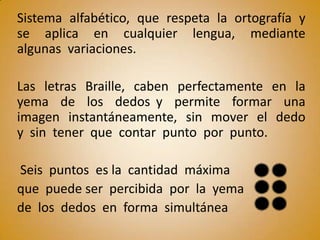Sistema alfabético, que respeta la ortografía y
se aplica en cualquier lengua, mediante
algunas variaciones.

Las letras Braille, caben perfectamente en la
yema de los dedos y permite formar una
imagen instantáneamente, sin mover el dedo
y sin tener que contar punto por punto.

Seis puntos es la cantidad máxima
que puede ser percibida por la yema
de los dedos en forma simultánea
 