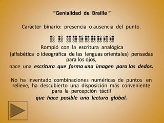 “Genialidad de Braille ”

     Carácter binario: presencia o ausencia del punto.


              Rompió con la escritura analógica
(alfabética o ideográfica de las lenguas orientales) pensadas
                         para los ojos,
nace una escritura que forma una imagen para los dedos.

No ha inventado combinaciones numéricas de puntos en
relieve, ha descubierto una disposición más conveniente
                para la percepción táctil
          que hace posible una lectura global.
 