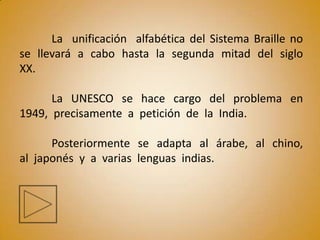 La unificación alfabética del Sistema Braille no
se llevará a cabo hasta la segunda mitad del siglo
XX.

      La UNESCO se hace cargo del problema en
1949, precisamente a petición de la India.

      Posteriormente se adapta al árabe, al chino,
al japonés y a varias lenguas indias.
 