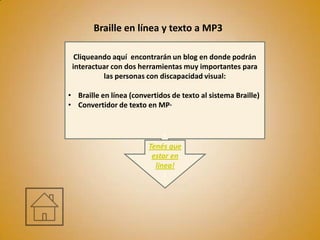 Braille en línea y texto a MP3

  Cliqueando aquí encontrarán un blog en donde podrán
 interactuar con dos herramientas muy importantes para
          las personas con discapacidad visual:

• Braille en línea (convertidos de texto al sistema Braille)
• Convertidor de texto en MP·


                              T
                         Tenés que
                          estar en
                           línea!
                              l
 