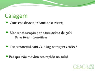 Calagem
 Correção de acidez camada 0-20cm;
 Manter saturação por bases acima de 50%
Solos férteis (eutróficos);
 Todo material com Ca e Mg corrigem acidez?
Por que não movimenta rápido no solo?
 