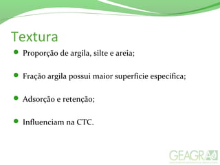 Textura
 Proporção de argila, silte e areia;
 Fração argila possui maior superficie específica;
 Adsorção e retenção;
 Influenciam na CTC.
 