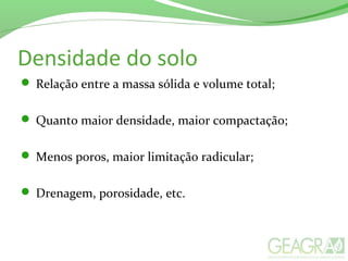 Densidade do solo
 Relação entre a massa sólida e volume total;
 Quanto maior densidade, maior compactação;
 Menos poros, maior limitação radicular;
 Drenagem, porosidade, etc.
 
