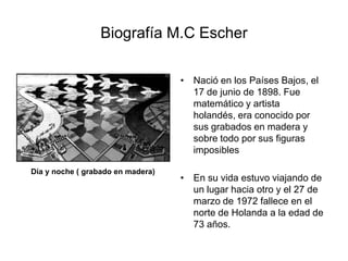 Biografía M.C EscherNació en los Países Bajos, el 17 de junio de 1898. Fue matemático y artista holandés, era conocido por sus grabados en madera y sobre todo por sus figuras imposiblesEn su vida estuvo viajando de un lugar hacia otro y el 27 de marzo de 1972 fallece en el norte de Holanda a la edad de 73 años.Día y noche ( grabado en madera)