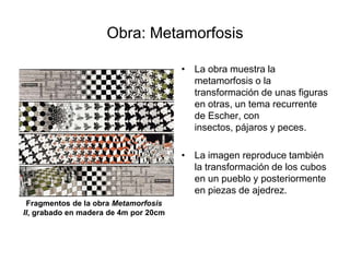 Obra: MetamorfosisLa obra muestra la metamorfosis o la transformación de unas figuras en otras, un tema recurrente de Escher, con insectos, pájaros y peces.La imagen reproduce también la transformación de los cubos en un pueblo y posteriormente en piezas de ajedrez.      Fragmentos de la obra Metamorfosis II, grabado en madera de 4m por 20cm