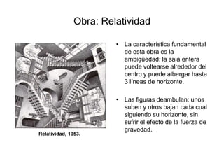 Obra: RelatividadLa característica fundamental de esta obra es la ambigüedad: la sala entera puede voltearse alrededor del centro y puede albergar hasta 3 líneas de horizonte.Las figuras deambulan: unos suben y otros bajan cada cual siguiendo su horizonte, sin sufrir el efecto de la fuerza de gravedad.Relatividad, 1953.