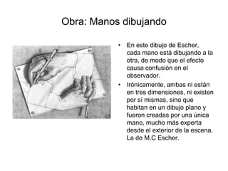 Obra: Manos dibujandoEn este dibujo de Escher, cada mano está dibujando a la otra, de modo que el efecto causa confusión en el observador.Irónicamente, ambas ni están en tres dimensiones, ni existen por sí mismas, sino que habitan en un dibujo plano y fueron creadas por una única mano, mucho más experta desde el exterior de la escena. La de M.C Escher.