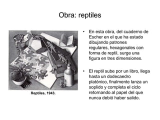 Obra: reptilesEn esta obra, del cuaderno de Escher en el que ha estado dibujando patrones regulares, hexagonales con forma de reptil, surge una figura en tres dimensiones.El reptil sube por un libro, llega hasta un dodecaedro platónico, finalmente lanza un soplido y completa el ciclo retornando al papel del que nunca debió haber salido. Reptiles, 1943.