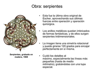 Obra: serpientesEsta fue la última obra original de Escher, aprovechando sus últimas fuerzas entre operación y operación quirúrgica. Los anillos metálicos quedan imbricados de formas fantásticas, y de ellos surgen serpientes tridimensionales. La imagen tiene una simetría rotacional y puede girarse 120 grados para encajar perfectamente en sí misma.Cuidó los detalles al máximo, especialmente las líneas más pequeñas (hasta de medio milímetro), grabándolas con una lupa especial.    Serpientes, grabado en madera, 1969