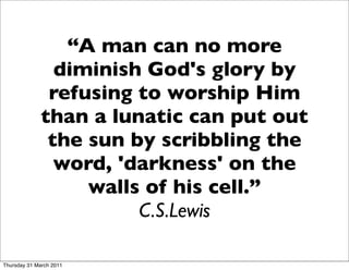 “A man can no more
                diminish God's glory by
               refusing to worship Him
              than a lunatic can put out
               the sun by scribbling the
                word, 'darkness' on the
                   walls of his cell.”
                        C.S.Lewis

Thursday 31 March 2011
 