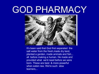 GOD PHARMACY
It's been said that God first separated the
salt water from the fresh,made dry land,
planted a garden, made animals and fish...
all before making a human. He made and
provided what we'd need before we were
born. These are best & more powerful
when eaten raw. We're such slow
learners...
 