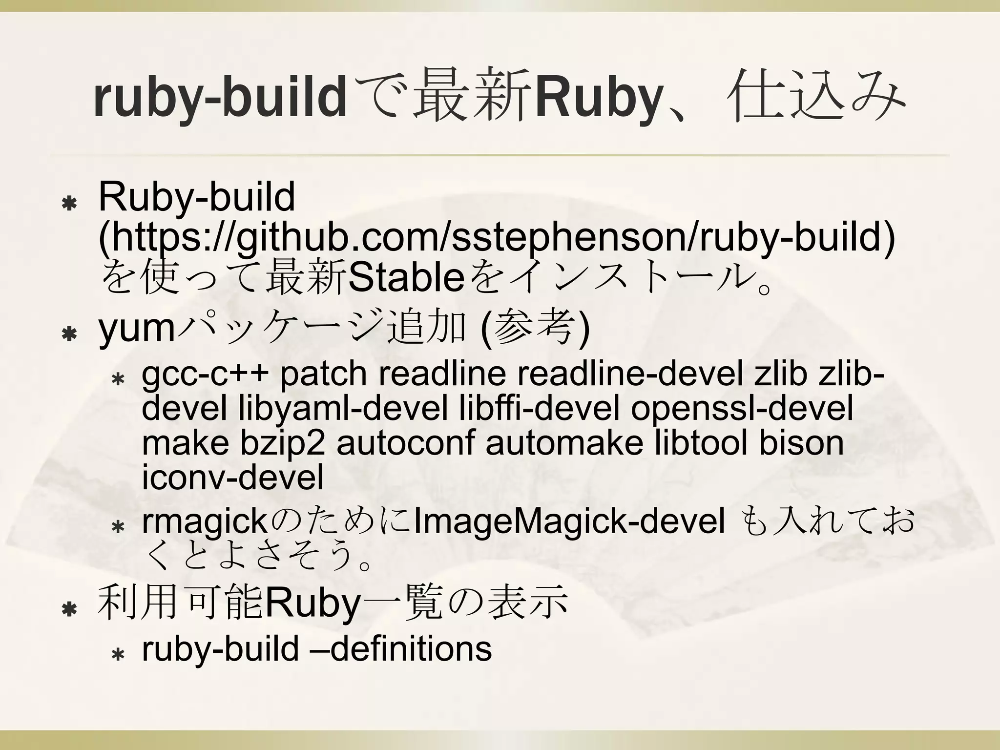 ruby-buildで最新Ruby、仕込み
   Ruby-build
    (https://github.com/sstephenson/ruby-build)
    を使って最新Stableをインストール。
   yumパッケージ追加 (参考)
       gcc-c++ patch readline readline-devel zlib zlib-
        devel libyaml-devel libffi-devel openssl-devel
        make bzip2 autoconf automake libtool bison
        iconv-devel
       rmagickのためにImageMagick-devel も入れてお
        くとよさそう。
   利用可能Ruby一覧の表示
       ruby-build –definitions
 