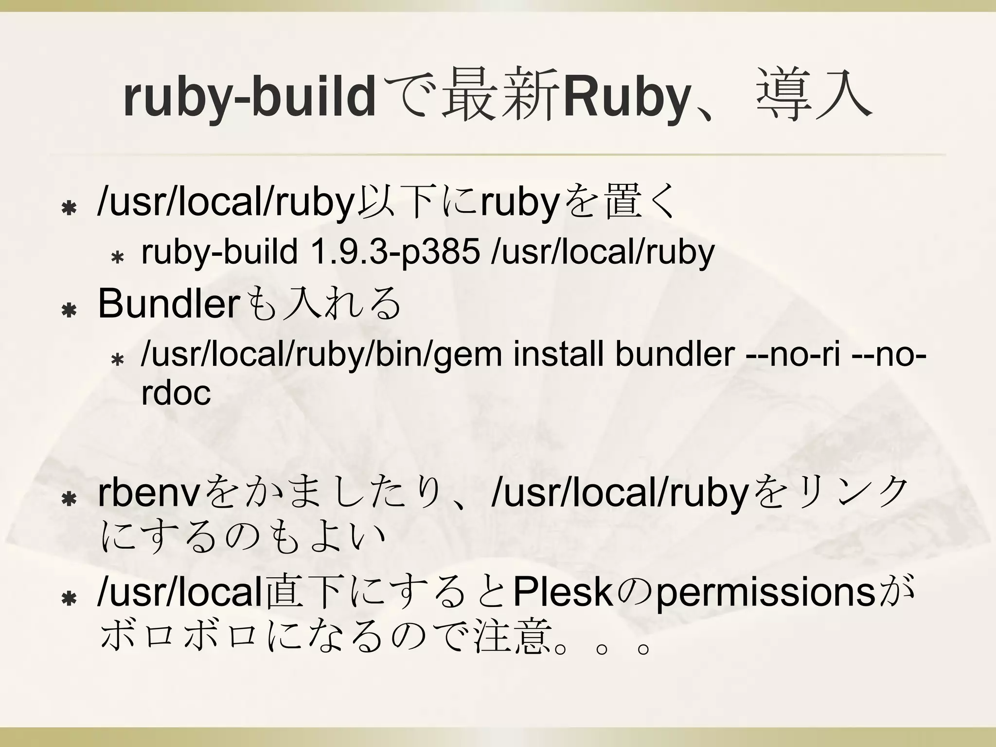 ruby-buildで最新Ruby、導入
   /usr/local/ruby以下にrubyを置く
       ruby-build 1.9.3-p385 /usr/local/ruby
   Bundlerも入れる
       /usr/local/ruby/bin/gem install bundler --no-ri --no-
        rdoc

   rbenvをかましたり、/usr/local/rubyをリンク
    にするのもよい
   /usr/local直下にするとPleskのpermissionsが
    ボロボロになるので注意。。。
 
