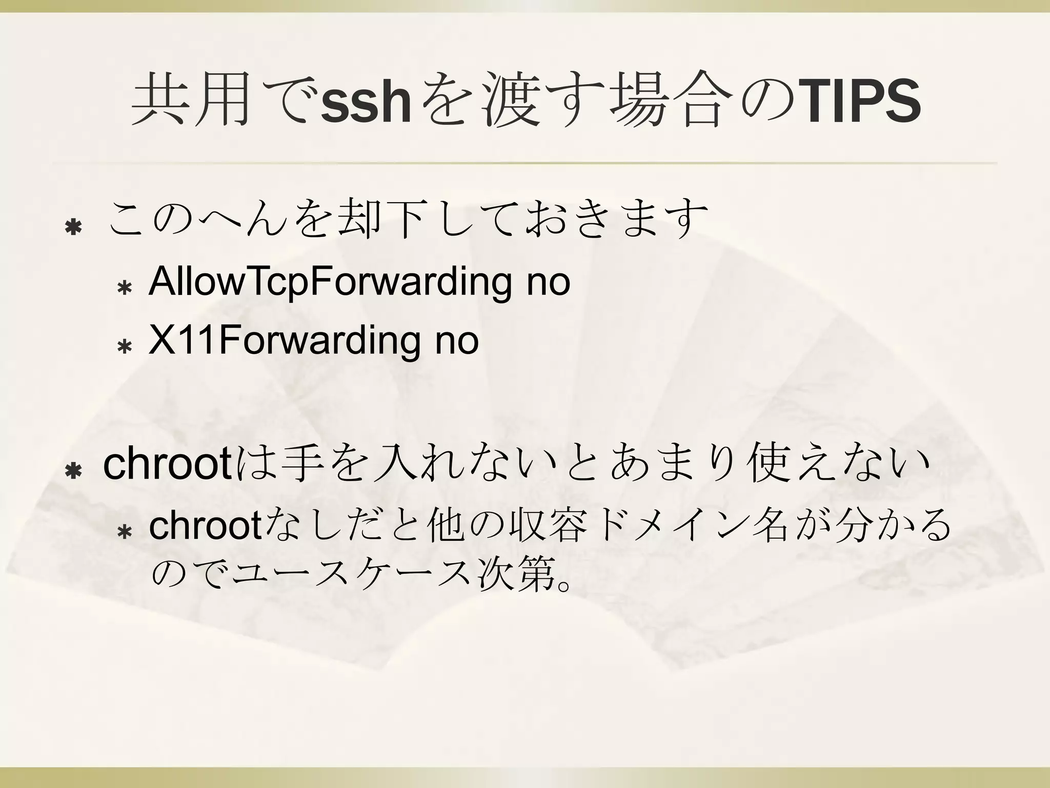 共用でsshを渡す場合のTIPS
   このへんを却下しておきます
       AllowTcpForwarding no
       X11Forwarding no


   chrootは手を入れないとあまり使えない
       chrootなしだと他の収容ドメイン名が分かる
        のでユースケース次第。
 