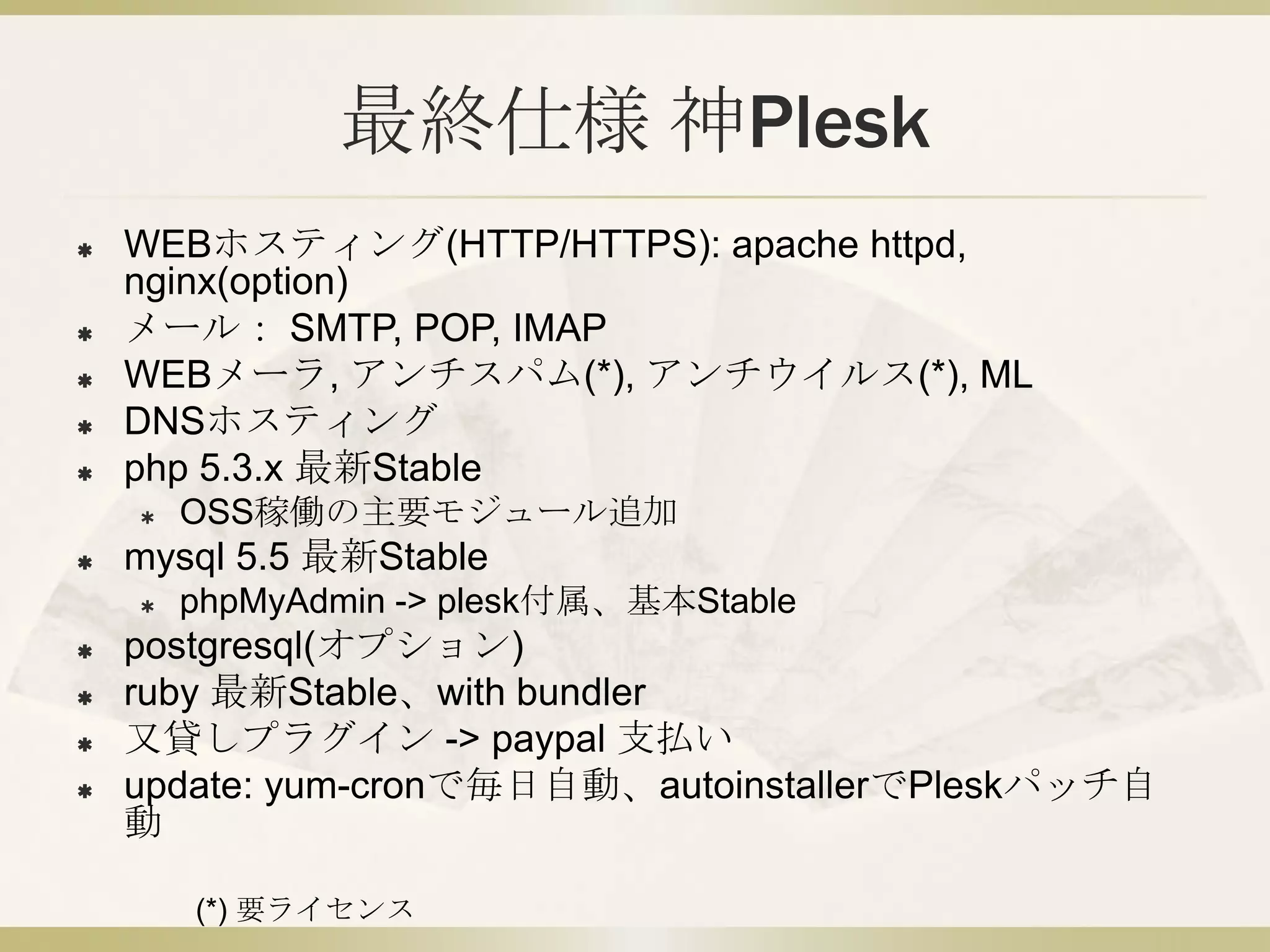 最終仕様 神Plesk
   WEBホスティング(HTTP/HTTPS): apache httpd(APP),
    nginx(RP)
   メール： SMTP, POP, IMAP
   WEBメーラ, アンチスパム(*), アンチウイルス(*), ML
   DNSホスティング
   php 5.3.x 最新Stable
       OSS稼働の主要モジュール追加
   mysql 5.5 最新Stable
       phpMyAdmin -> plesk付属、基本Stable
   postgresql(オプション)
   ruby 最新Stable、with bundler
   又貸しプラグイン -> paypal 支払い
   update: yum-cronで毎日自動、autoinstallerでPleskパッチ自
    動

        (*) 要ライセンス
 