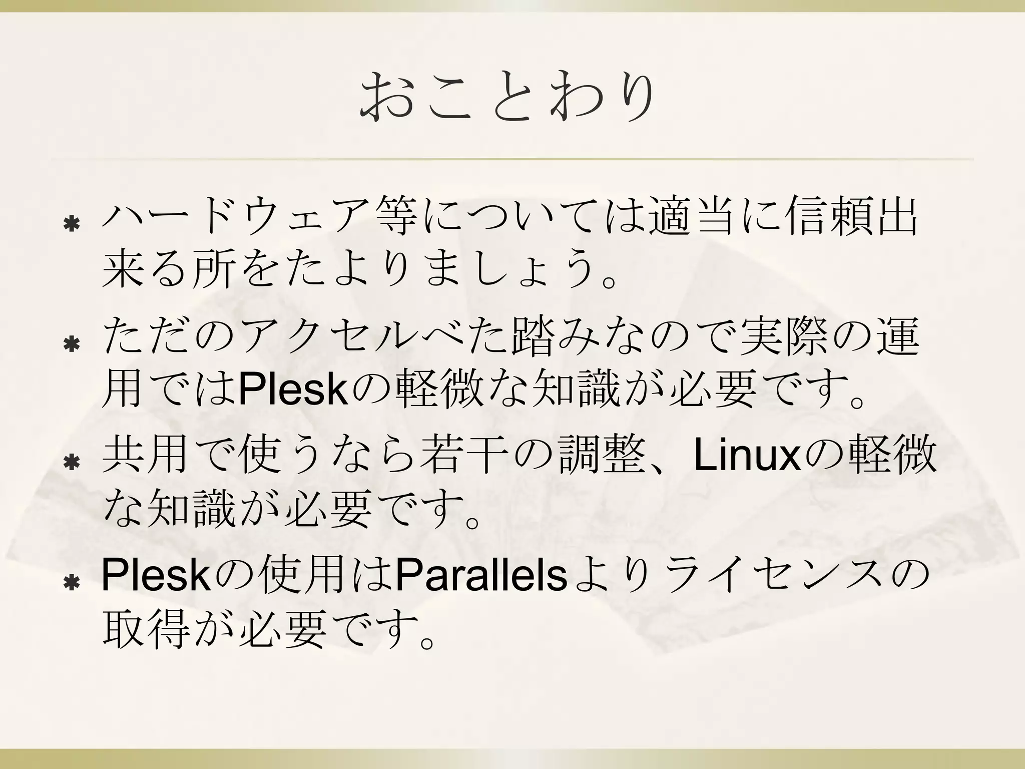 おことわり
   ハードウェア等については適当に信頼出
    来る所をたよりましょう。
   ただのアクセルべた踏みなので実際の運
    用ではPleskの軽微な知識が必要です。
   共用で使うなら若干の調整、Linuxの軽微
    な知識が必要です。
   Pleskの使用はParallelsよりライセンスの
    取得が必要です。
 