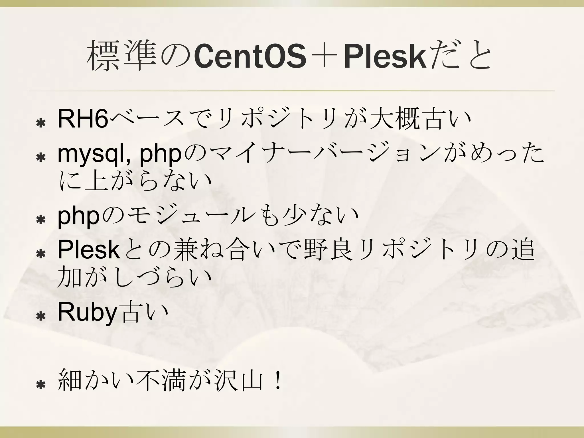 標準のCentOS＋Pleskだと
   RH6ベースでリポジトリが大概古い
   mysql, phpのマイナーバージョンがめった
    に上がらない
   phpのモジュールも少ない
   Pleskとの兼ね合いで野良リポジトリの追
    加がしづらい
   Ruby古い

   細かい不満が沢山！
 