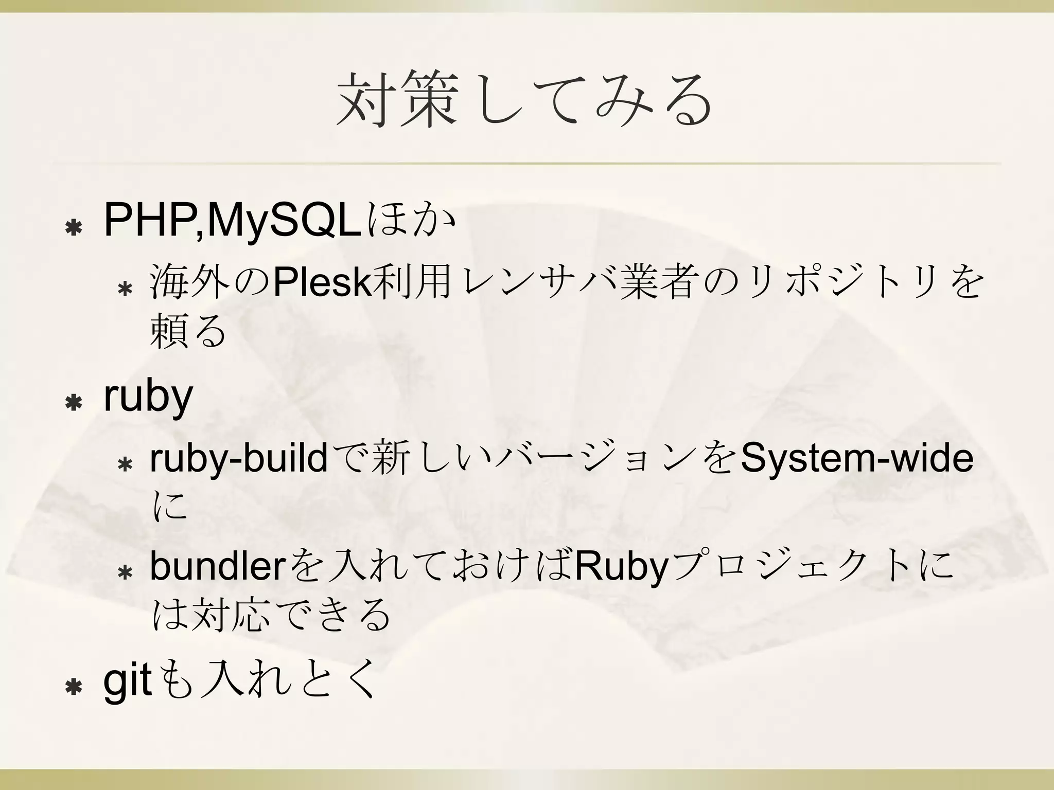 対策してみる
   PHP,MySQLほか
       海外のPlesk利用レンサバ業者のリポジトリを
        頼る
   ruby
       ruby-buildで新しいバージョンをSystem-wide
        に
       bundlerを入れておけばRubyプロジェクトに
        は対応できる
   gitも入れとく
 