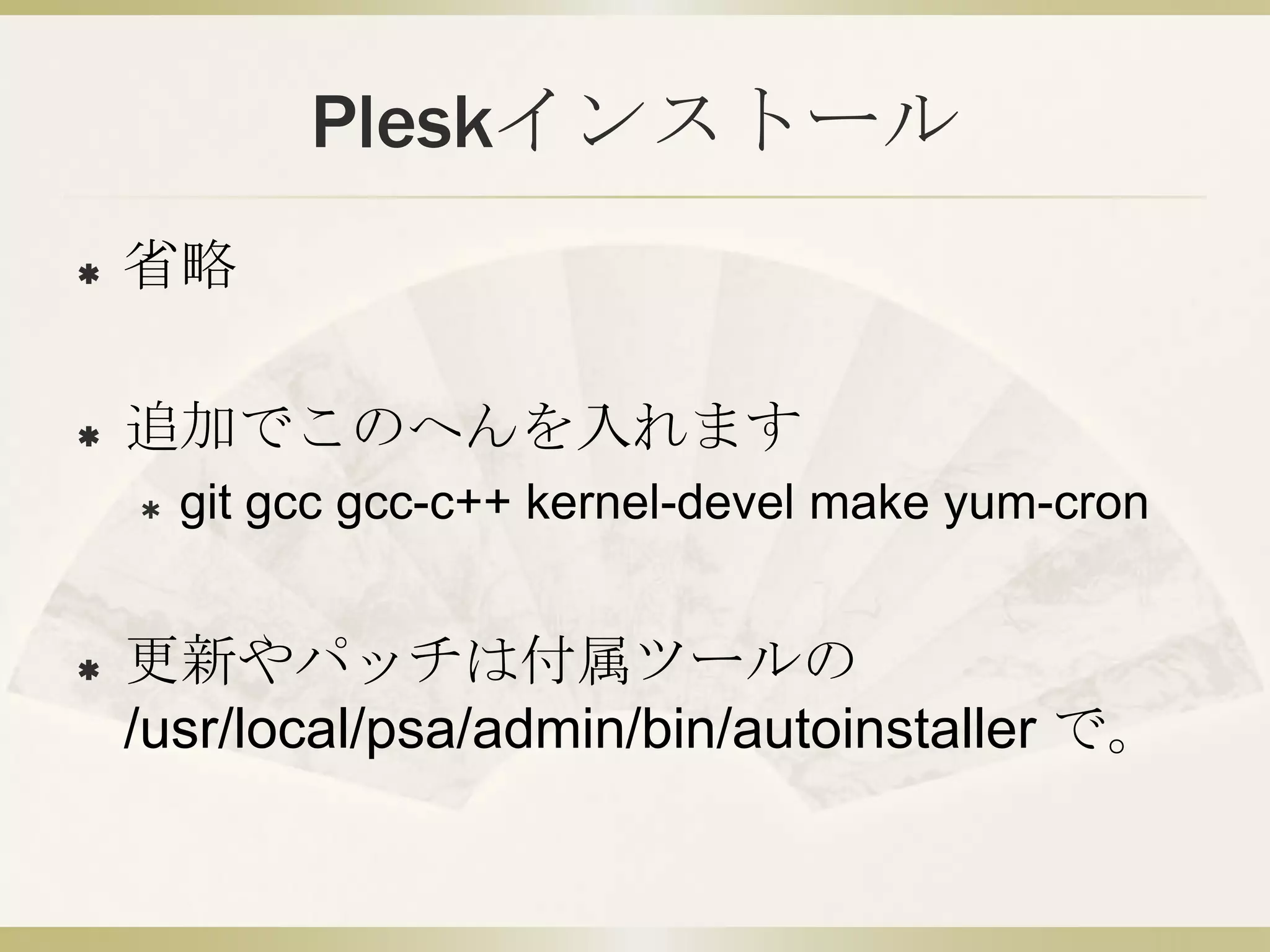 Pleskインストール
   省略

   追加でこのへんを入れます
       git gcc gcc-c++ kernel-devel make yum-cron


   更新やパッチは付属ツールの
    /usr/local/psa/admin/bin/autoinstaller で。
 