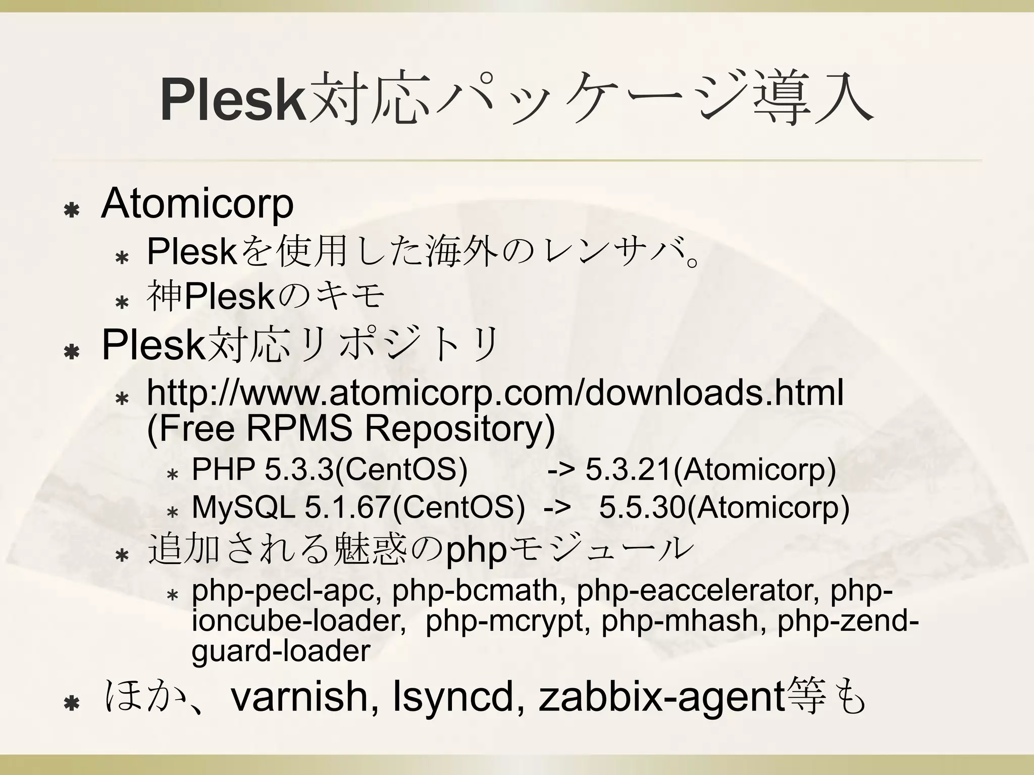 Plesk対応パッケージ導入
   Atomicorp
       Pleskを使用した海外のレンサバ。
       神Pleskのキモ
   Plesk対応リポジトリ
       http://www.atomicorp.com/downloads.html
        (Free RPMS Repository)
            PHP 5.3.3(CentOS)    -> 5.3.21(Atomicorp)
            MySQL 5.1.67(CentOS) -> 5.5.30(Atomicorp)
       追加される魅惑のphpモジュール
            php-pecl-apc, php-bcmath, php-eaccelerator, php-
             ioncube-loader, php-mcrypt, php-mhash, php-zend-
             guard-loader
   ほか、varnish, lsyncd, zabbix-agent等も
 