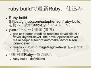 ruby-buildで最新Ruby、仕込み
   Ruby-build
    (https://github.com/sstephenson/ruby-build)
    を使って最新Stableをインストール。
   yumパッケージ追加 (参考)
       gcc-c++ patch readline readline-devel zlib zlib-
        devel libyaml-devel libffi-devel openssl-devel
        make bzip2 autoconf automake libtool bison
        iconv-devel
       rmagickのためにImageMagick-devel も入れてお
        くとよさそう。
   利用可能Ruby一覧の表示
       ruby-build –definitions
 