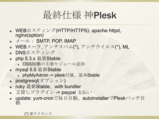 最終仕様 神Plesk
   WEBホスティング(HTTP/HTTPS): apache httpd(APP),
    nginx(RP)
   メール： SMTP, POP, IMAP
   WEBメーラ, アンチスパム(*), アンチウイルス(*), ML
   DNSホスティング
   php 5.3.x 最新Stable
       OSS稼働の主要モジュール追加
   mysql 5.5 最新Stable
       phpMyAdmin -> plesk付属、基本Stable
   postgresql(オプション)
   ruby 最新Stable、with bundler
   又貸しプラグイン -> paypal 支払い
   update: yum-cronで毎日自動、autoinstallerでPleskパッチ自
    動

        (*) 要ライセンス
 
