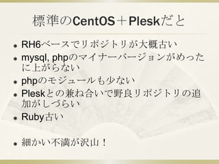 標準のCentOS＋Pleskだと
   RH6ベースでリポジトリが大概古い
   mysql, phpのマイナーバージョンがめった
    に上がらない
   phpのモジュールも少ない
   Pleskとの兼ね合いで野良リポジトリの追
    加がしづらい
   Ruby古い

   細かい不満が沢山！
 