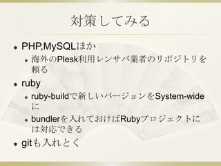 対策してみる
   PHP,MySQLほか
       海外のPlesk利用レンサバ業者のリポジトリを
        頼る
   ruby
       ruby-buildで新しいバージョンをSystem-wide
        に
       bundlerを入れておけばRubyプロジェクトに
        は対応できる
   gitも入れとく
 