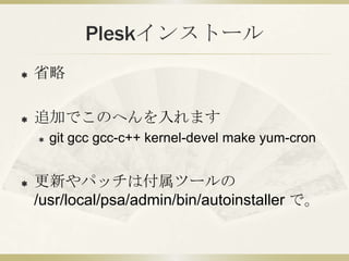 Pleskインストール
   省略

   追加でこのへんを入れます
       git gcc gcc-c++ kernel-devel make yum-cron


   更新やパッチは付属ツールの
    /usr/local/psa/admin/bin/autoinstaller で。
 