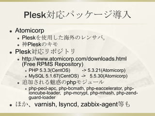 Plesk対応パッケージ導入
   Atomicorp
       Pleskを使用した海外のレンサバ。
       神Pleskのキモ
   Plesk対応リポジトリ
       http://www.atomicorp.com/downloads.html
        (Free RPMS Repository)
            PHP 5.3.3(CentOS)    -> 5.3.21(Atomicorp)
            MySQL 5.1.67(CentOS) -> 5.5.30(Atomicorp)
       追加される魅惑のphpモジュール
            php-pecl-apc, php-bcmath, php-eaccelerator, php-
             ioncube-loader, php-mcrypt, php-mhash, php-zend-
             guard-loader
   ほか、varnish, lsyncd, zabbix-agent等も
 