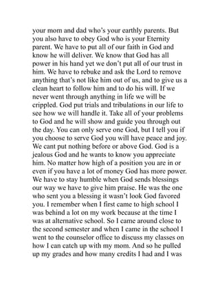 your mom and dad who’s your earthly parents. But
you also have to obey God who is your Eternity
parent. We have to put all of our faith in God and
know he will deliver. We know that God has all
power in his hand yet we don’t put all of our trust in
him. We have to rebuke and ask the Lord to remove
anything that’s not like him out of us, and to give us a
clean heart to follow him and to do his will. If we
never went through anything in life we will be
crippled. God put trials and tribulations in our life to
see how we will handle it. Take all of your problems
to God and he will show and guide you through out
the day. You can only serve one God, but I tell you if
you choose to serve God you will have peace and joy.
We cant put nothing before or above God. God is a
jealous God and he wants to know you appreciate
him. No matter how high of a position you are in or
even if you have a lot of money God has more power.
We have to stay humble when God sends blessings
our way we have to give him praise. He was the one
who sent you a blessing it wasn’t look God favored
you. I remember when I first came to high school I
was behind a lot on my work because at the time I
was at alternative school. So I came around close to
the second semester and when I came in the school I
went to the counselor office to discuss my classes on
how I can catch up with my mom. And so he pulled
up my grades and how many credits I had and I was
 