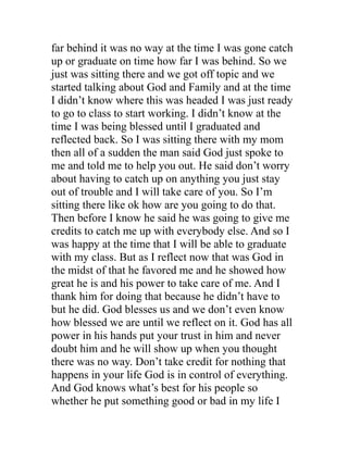 far behind it was no way at the time I was gone catch
up or graduate on time how far I was behind. So we
just was sitting there and we got off topic and we
started talking about God and Family and at the time
I didn’t know where this was headed I was just ready
to go to class to start working. I didn’t know at the
time I was being blessed until I graduated and
reflected back. So I was sitting there with my mom
then all of a sudden the man said God just spoke to
me and told me to help you out. He said don’t worry
about having to catch up on anything you just stay
out of trouble and I will take care of you. So I’m
sitting there like ok how are you going to do that.
Then before I know he said he was going to give me
credits to catch me up with everybody else. And so I
was happy at the time that I will be able to graduate
with my class. But as I reflect now that was God in
the midst of that he favored me and he showed how
great he is and his power to take care of me. And I
thank him for doing that because he didn’t have to
but he did. God blesses us and we don’t even know
how blessed we are until we reflect on it. God has all
power in his hands put your trust in him and never
doubt him and he will show up when you thought
there was no way. Don’t take credit for nothing that
happens in your life God is in control of everything.
And God knows what’s best for his people so
whether he put something good or bad in my life I
 